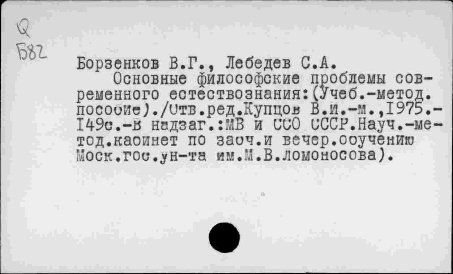 ﻿
Борзенков В.Г., Лебедев С.А.
Основные философские проблемы современного естествознания:(Учеб.-метод, посоиие}./отв.ред.Купцов В.и.-и.,1975. 149с.-в надзаг.:МВ и ООО СССР.Науч.-ме тод.каоинет по заич.и вечер.ооучениго Моск.гос.ун-та им.М.В.Ломоносова).